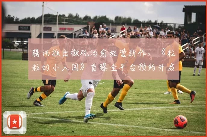 腾讯推出微观治愈经营新作，《粒粒的小人国》首曝全平台预约开启
