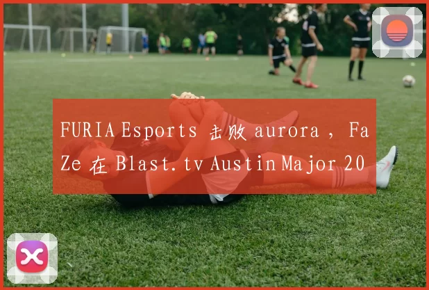 FURIA Esports 击败 aurora ，FaZe 在 Blast.tv Austin Major 2025 第三阶段的第二轮中击败了 Mouz