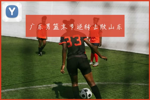 广东男篮末节逆转击败山东