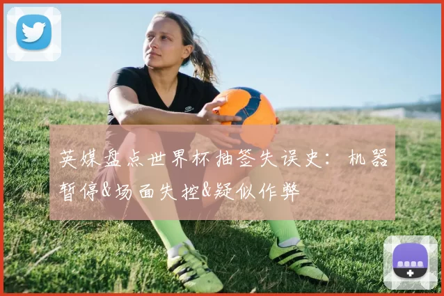 英媒盘点世界杯抽签失误史：机器暂停&场面失控&疑似作弊