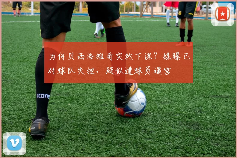 为何贝西洛维奇突然下课？媒曝已对球队失控，疑似遭球员逼宫