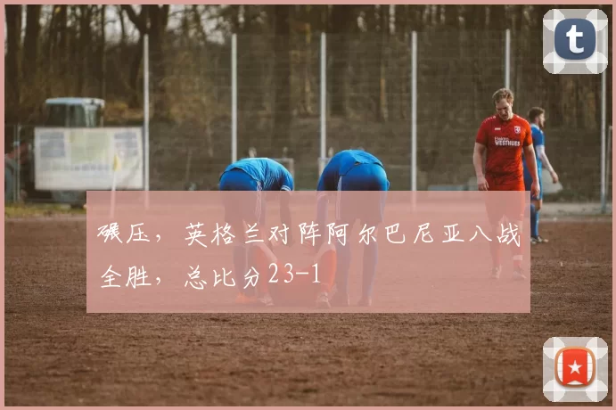 碾压，英格兰对阵阿尔巴尼亚八战全胜，总比分23-1