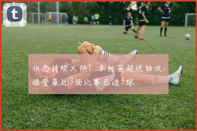 状态持续火热！本轮英超送助攻，福登最近3场比赛已造5球