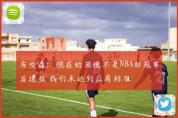 布伦森：现在的困境不是NBA杯冠军后遗症 我们未达到应有标准