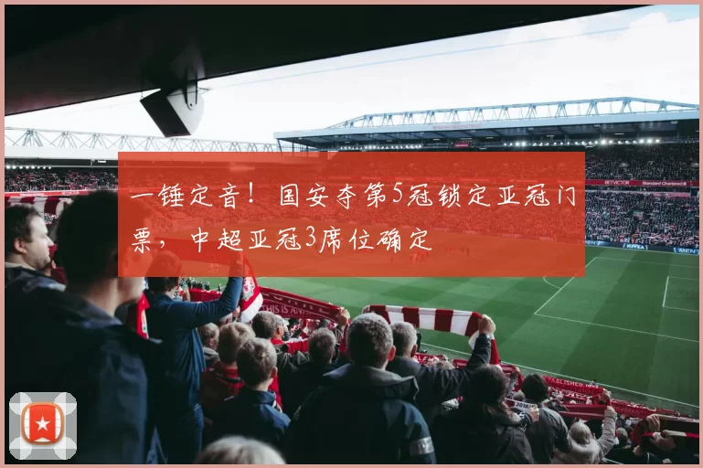 一锤定音！国安夺第5冠锁定亚冠门票，中超亚冠3席位确定