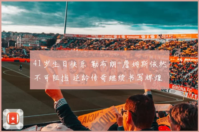 41岁生日快乐 勒布朗-詹姆斯依然不可阻挡 逆龄传奇继续书写辉煌