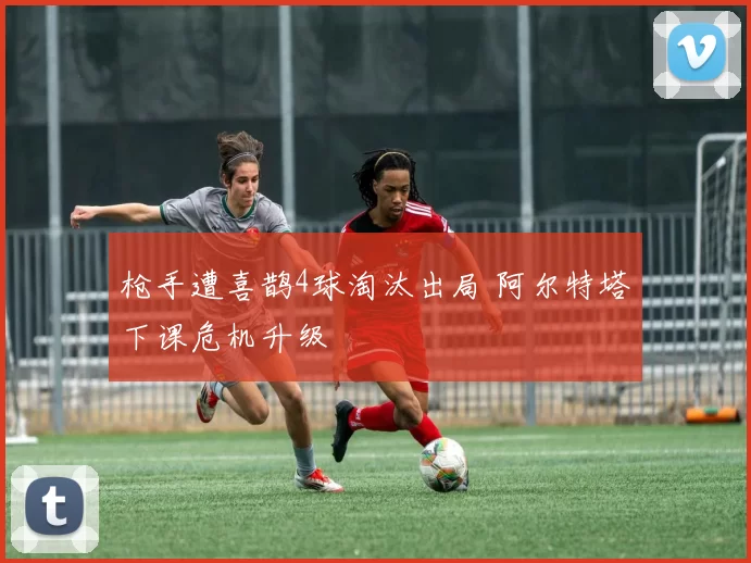 枪手遭喜鹊4球淘汰出局 阿尔特塔下课危机升级 ​