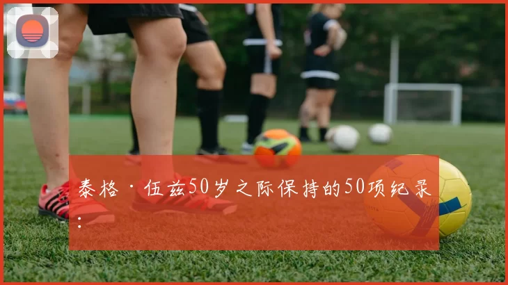 泰格·伍兹50岁之际保持的50项纪录：