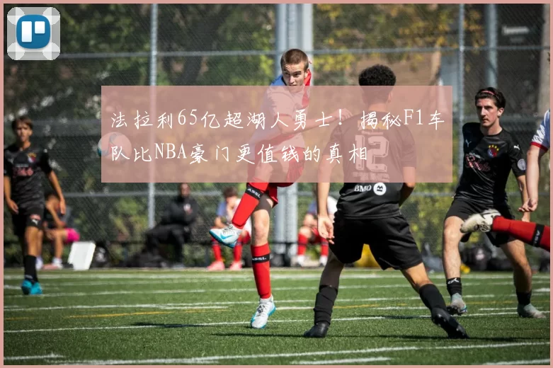 法拉利65亿超湖人勇士！揭秘F1车队比NBA豪门更值钱的真相