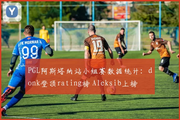 PGL阿斯塔纳站小组赛数据统计：donk登顶rating榜 Aleksib上榜