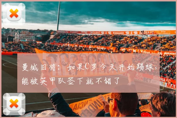 曼城旧将：如果C罗今天开始踢球，能被英甲队签下就不错了