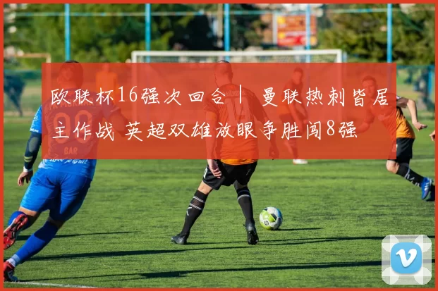 欧联杯16强次回合｜ 曼联热刺皆居主作战 英超双雄放眼争胜闯8强