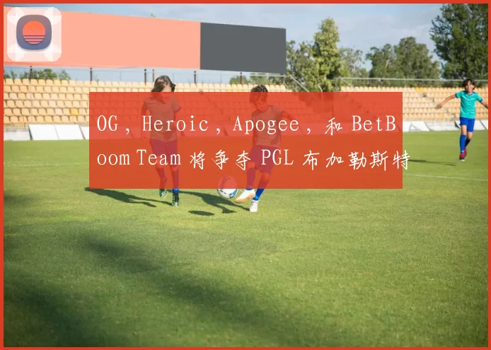 OG , Heroic , Apogee , 和 BetBoom Team 将争夺 PGL 布加勒斯特 2025 的名额