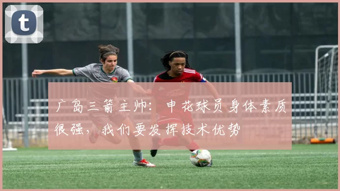 广岛三箭主帅：申花球员身体素质很强，我们要发挥技术优势
