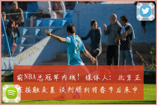 前NBA总冠军内线！媒体人：北京正在接触麦基 谈判顺利将春节后来中国