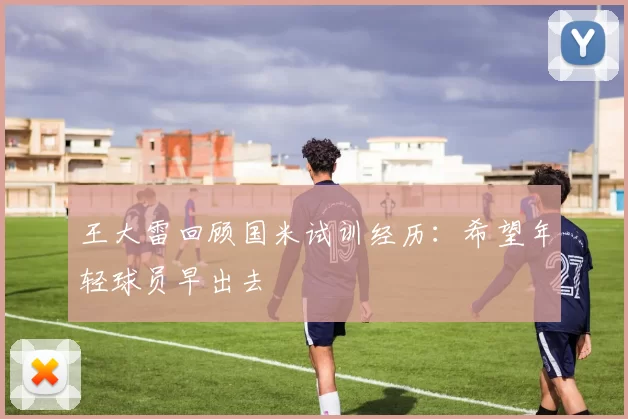 王大雷回顾国米试训经历：希望年轻球员早出去