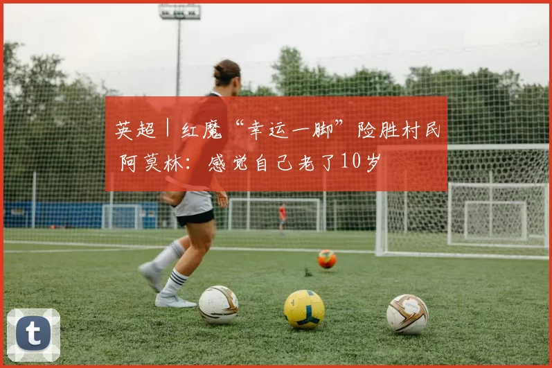 英超｜红魔“幸运一脚”险胜村民 阿莫林：感觉自己老了10岁
