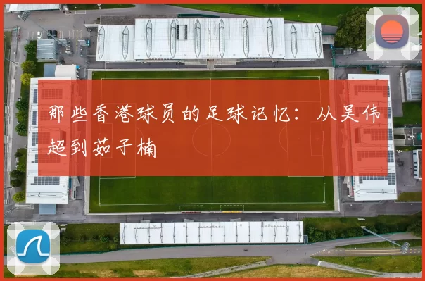 那些香港球员的足球记忆：从吴伟超到茹子楠