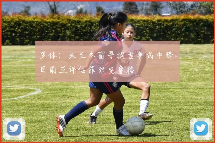 罗体：米兰冬窗寻找吉鲁式中锋，目前正评估菲尔克鲁格