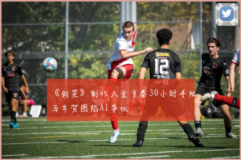 《剑星》制作人金亨泰30小时手绘马年贺图陷AI争议