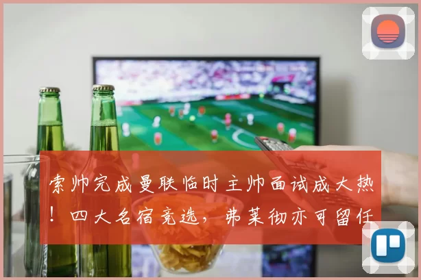 索帅完成曼联临时主帅面试成大热！四大名宿竞选，弗莱彻亦可留任