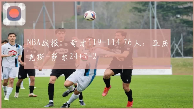 NBA战报：奇才119-114 76人，亚历克斯-萨尔24+7+2