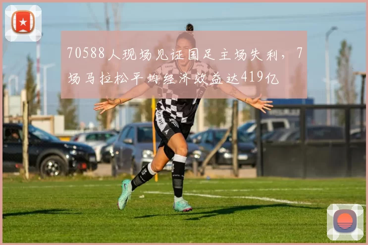 70588人现场见证国足主场失利，7场马拉松平均经济效益达419亿