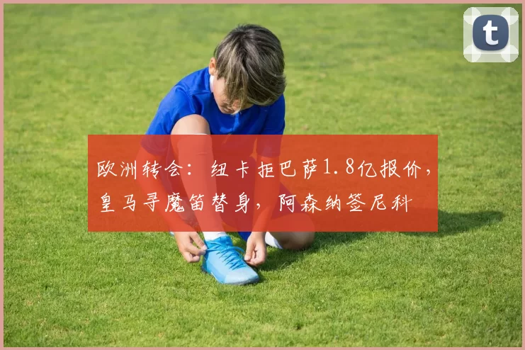 欧洲转会：纽卡拒巴萨1.8亿报价，皇马寻魔笛替身，阿森纳签尼科