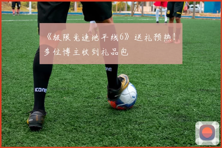 《极限竞速地平线6》送礼预热！ 多位博主收到礼品包