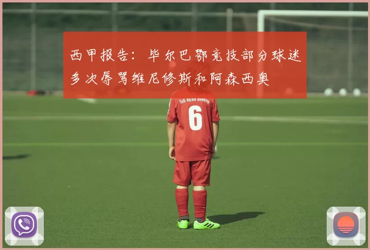 西甲报告：毕尔巴鄂竞技部分球迷多次辱骂维尼修斯和阿森西奥