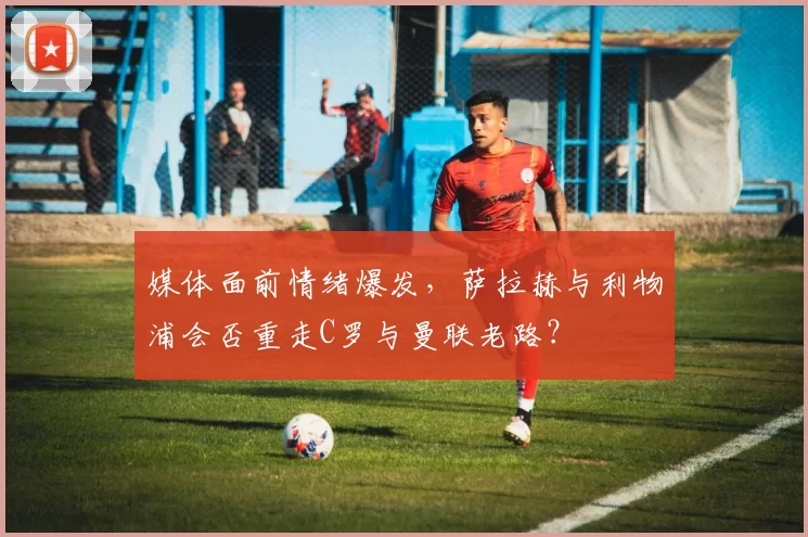 媒体面前情绪爆发，萨拉赫与利物浦会否重走C罗与曼联老路？