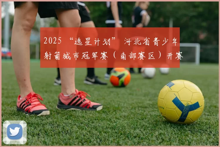 2025 “选星计划” 河北省青少年射箭城市冠军赛（南部赛区）开赛！