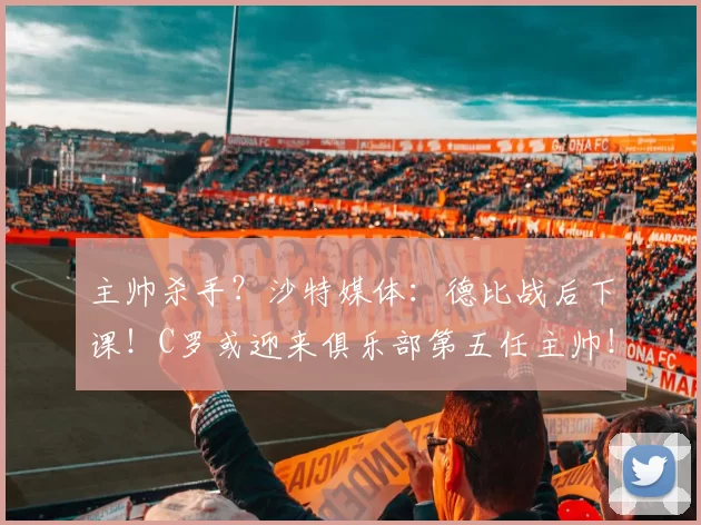 主帅杀手？沙特媒体：德比战后下课！C罗或迎来俱乐部第五任主帅！