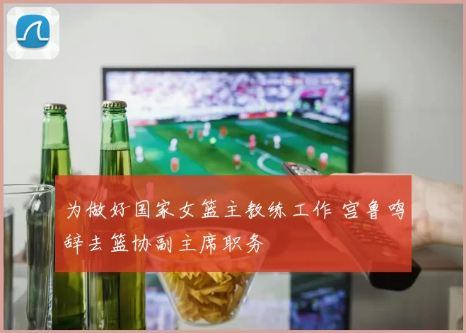 为做好国家女篮主教练工作 宫鲁鸣辞去篮协副主席职务