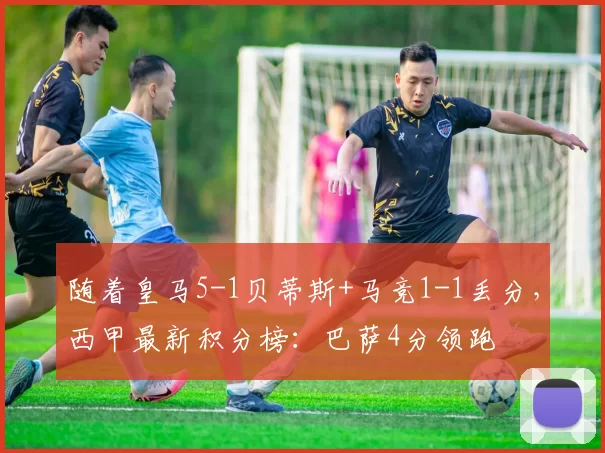 随着皇马5-1贝蒂斯+马竞1-1丢分，西甲最新积分榜：巴萨4分领跑