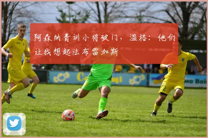 阿森纳青训小将破门，温格：他们让我想起法布雷加斯