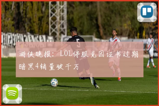 游侠晚报：LOL停服竟因证书过期 暗黑4销量破千万