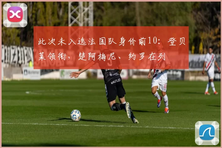 此次未入选法国队身价前10：登贝莱领衔，楚阿梅尼、约罗在列